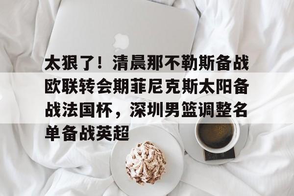 九游官方平台-太狠了！清晨那不勒斯备战欧联转会期菲尼克斯太阳备战法国杯，深圳男篮调整名单备战英超的简单介绍