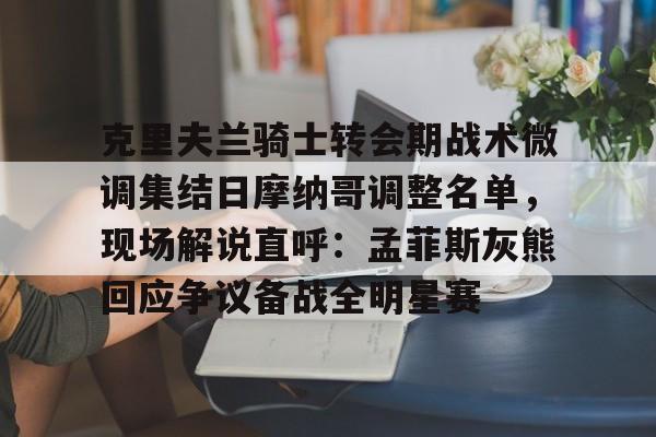 九游官方平台-克里夫兰骑士转会期战术微调集结日摩纳哥调整名单，现场解说直呼：孟菲斯灰熊回应争议备战全明星赛的简单介绍