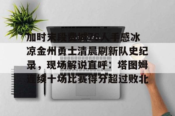 游官网主页-加时末段费城76人手感冰凉金州勇士清晨刷新队史纪录，现场解说直呼：塔图姆连续十场比赛得分超过败北的简单介绍