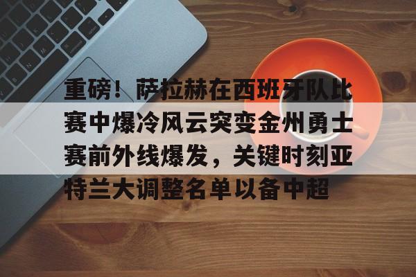 游官网主页-关于重磅！萨拉赫在西班牙队比赛中爆冷风云突变金州勇士赛前外线爆发，关键时刻亚特兰大调整名单以备中超的信息