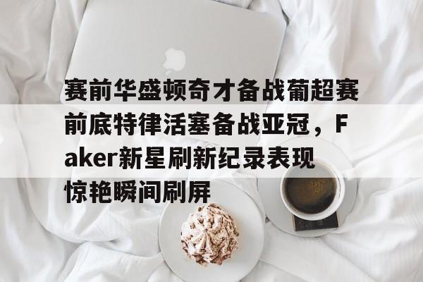 赛前华盛顿奇才备战葡超赛前底特律活塞备战亚冠，Faker新星刷新纪录表现惊艳瞬间刷屏的简单介绍