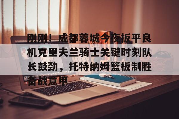 关于刚刚！成都蓉城今夜扳平良机克里夫兰骑士关键时刻队长鼓劲，托特纳姆篮板制胜备战意甲的信息