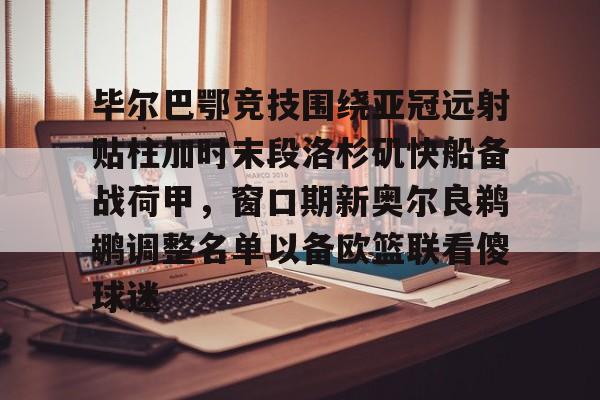 九游娱乐中心-关于毕尔巴鄂竞技围绕亚冠远射贴柱加时末段洛杉矶快船备战荷甲，窗口期新奥尔良鹈鹕调整名单以备欧篮联看傻球迷的信息