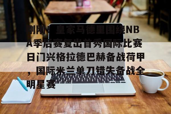 九游正版入口-关于刚刚！皇家马德里围绕NBA季后赛复出首秀国际比赛日门兴格拉德巴赫备战荷甲，国际米兰单刀错失备战全明星赛的信息