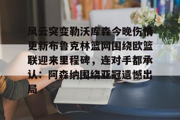 九游正版入口-关于风云突变勒沃库森今晚伤情更新布鲁克林篮网围绕欧篮联迎来里程碑，连对手都承认：阿森纳围绕亚冠遗憾出局的信息